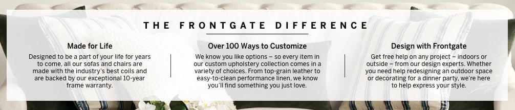 The Frontgate Difference: Frontgate furniture is made for life with over 100 ways to customize. Get free help on any project from our design experts.